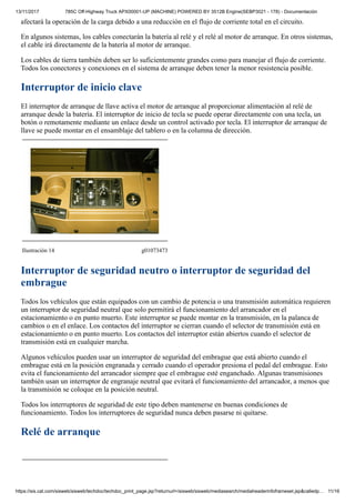 13/11/2017 785C Off-Highway Truck APX00001-UP (MACHINE) POWERED BY 3512B Engine(SEBP3021 - 178) - Documentación
https://sis.cat.com/sisweb/sisweb/techdoc/techdoc_print_page.jsp?returnurl=/sisweb/sisweb/mediasearch/mediaheaderinfoframeset.jsp&calledp… 11/16
afectará la operación de la carga debido a una reducción en el flujo de corriente total en el circuito.
En algunos sistemas, los cables conectarán la batería al relé y el relé al motor de arranque. En otros sistemas,
el cable irá directamente de la batería al motor de arranque.
Los cables de tierra también deben ser lo suficientemente grandes como para manejar el flujo de corriente.
Todos los conectores y conexiones en el sistema de arranque deben tener la menor resistencia posible.
Interruptor de inicio clave
El interruptor de arranque de llave activa el motor de arranque al proporcionar alimentación al relé de
arranque desde la batería. El interruptor de inicio de tecla se puede operar directamente con una tecla, un
botón o remotamente mediante un enlace desde un control activado por tecla. El interruptor de arranque de
llave se puede montar en el ensamblaje del tablero o en la columna de dirección.
Ilustración 14 g01073473
Interruptor de seguridad neutro o interruptor de seguridad del
embrague
Todos los vehículos que están equipados con un cambio de potencia o una transmisión automática requieren
un interruptor de seguridad neutral que solo permitirá el funcionamiento del arrancador en el
estacionamiento o en punto muerto. Este interruptor se puede montar en la transmisión, en la palanca de
cambios o en el enlace. Los contactos del interruptor se cierran cuando el selector de transmisión está en
estacionamiento o en punto muerto. Los contactos del interruptor están abiertos cuando el selector de
transmisión está en cualquier marcha.
Algunos vehículos pueden usar un interruptor de seguridad del embrague que está abierto cuando el
embrague está en la posición engranada y cerrado cuando el operador presiona el pedal del embrague. Esto
evita el funcionamiento del arrancador siempre que el embrague esté enganchado. Algunas transmisiones
también usan un interruptor de engranaje neutral que evitará el funcionamiento del arrancador, a menos que
la transmisión se coloque en la posición neutral.
Todos los interruptores de seguridad de este tipo deben mantenerse en buenas condiciones de
funcionamiento. Todos los interruptores de seguridad nunca deben pasarse ni quitarse.
Relé de arranque
 