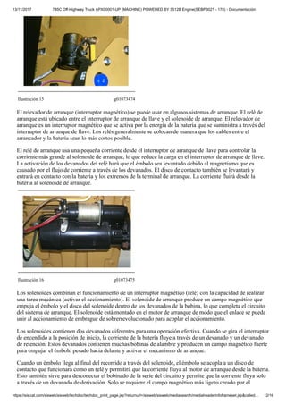 13/11/2017 785C Off-Highway Truck APX00001-UP (MACHINE) POWERED BY 3512B Engine(SEBP3021 - 178) - Documentación
https://sis.cat.com/sisweb/sisweb/techdoc/techdoc_print_page.jsp?returnurl=/sisweb/sisweb/mediasearch/mediaheaderinfoframeset.jsp&called… 12/16
Ilustración 15 g01073474
El relevador de arranque (interruptor magnético) se puede usar en algunos sistemas de arranque. El relé de
arranque está ubicado entre el interruptor de arranque de llave y el solenoide de arranque. El relevador de
arranque es un interruptor magnético que se activa por la energía de la batería que se suministra a través del
interruptor de arranque de llave. Los relés generalmente se colocan de manera que los cables entre el
arrancador y la batería sean lo más cortos posible.
El relé de arranque usa una pequeña corriente desde el interruptor de arranque de llave para controlar la
corriente más grande al solenoide de arranque, lo que reduce la carga en el interruptor de arranque de llave.
La activación de los devanados del relé hará que el émbolo sea levantado debido al magnetismo que es
causado por el flujo de corriente a través de los devanados. El disco de contacto también se levantará y
entrará en contacto con la batería y los extremos de la terminal de arranque. La corriente fluirá desde la
batería al solenoide de arranque.
Ilustración 16 g01073475
Los solenoides combinan el funcionamiento de un interruptor magnético (relé) con la capacidad de realizar
una tarea mecánica (activar el accionamiento). El solenoide de arranque produce un campo magnético que
empuja el émbolo y el disco del solenoide dentro de los devanados de la bobina, lo que completa el circuito
del sistema de arranque. El solenoide está montado en el motor de arranque de modo que el enlace se pueda
unir al accionamiento de embrague de sobrerrevolucionado para acoplar el accionamiento.
Los solenoides contienen dos devanados diferentes para una operación efectiva. Cuando se gira el interruptor
de encendido a la posición de inicio, la corriente de la batería fluye a través de un devanado y un devanado
de retención. Estos devanados contienen muchas bobinas de alambre y producen un campo magnético fuerte
para empujar el émbolo pesado hacia delante y activar el mecanismo de arranque.
Cuando un émbolo llega al final del recorrido a través del solenoide, el émbolo se acopla a un disco de
contacto que funcionará como un relé y permitirá que la corriente fluya al motor de arranque desde la batería.
Esto también sirve para desconectar el bobinado de la serie del circuito y permite que la corriente fluya solo
a través de un devanado de derivación. Solo se requiere el campo magnético más ligero creado por el
 