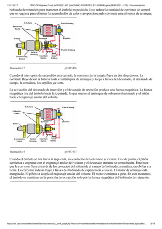 13/11/2017 785C Off-Highway Truck APX00001-UP (MACHINE) POWERED BY 3512B Engine(SEBP3021 - 178) - Documentación
https://sis.cat.com/sisweb/sisweb/techdoc/techdoc_print_page.jsp?returnurl=/sisweb/sisweb/mediasearch/mediaheaderinfoframeset.jsp&called… 13/16
bobinado de retención para mantener el émbolo en posición. Esto reduce la cantidad de corriente de control
que se requiere para eliminar la acumulación de calor y proporciona más corriente para el motor de arranque.
Ilustración 17 g01073476
Cuando el interruptor de encendido está cerrado, la corriente de la batería fluye en dos direcciones. La
corriente fluye desde la batería hasta el interruptor de arranque y luego a través del devanado, el devanado de
campo, la armadura, los cepillos ya tierra.
La activación del devanado de inserción y el devanado de retención produce una fuerza magnética. La fuerza
magnética tira del émbolo hacia la izquierda, lo que mueve el embrague de sobrerrevolucionado y el piñón
hacia el engranaje anular del volante.
Ilustración 18 g01073477
Cuando el émbolo se tira hacia la izquierda, los contactos del solenoide se cierran. En este punto, el piñón
comienza a engranar con el engranaje anular del volante y el devanado entrante se cortocircuita. Esto hace
que la corriente fluya a través de los contactos del solenoide al campo de bobinado, armadura, escobillas y a
tierra. La corriente todavía fluye a través del bobinado de espera hacia el suelo. El motor de arranque está
energizado. El piñón se acopla al engranaje anular del volante. El motor comienza a girar. En este momento,
el émbolo se mantiene en la posición de extracción solo por la fuerza magnética del bobinado de retención.
 