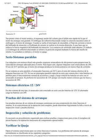 13/11/2017 785C Off-Highway Truck APX00001-UP (MACHINE) POWERED BY 3512B Engine(SEBP3021 - 178) - Documentación
https://sis.cat.com/sisweb/sisweb/techdoc/techdoc_print_page.jsp?returnurl=/sisweb/sisweb/mediasearch/mediaheaderinfoframeset.jsp&called… 14/16
Ilustración 19 g01073478
Tan pronto como el motor arranca, el engranaje anular del volante gira el piñón más rápido de lo que el
motor de arranque está girando. El embrague de sobrerrevolucionado rompe la conexión mecánica entre el
embrague y el motor de arranque. Cuando se suelta el interruptor de encendido, el flujo de corriente a través
del bobinado de retención y el bobinado de arrastre se realiza en la misma dirección, lo que hace que se
reduzca la fuerza magnética del bobinado de retención. Los contactos de solenoide están abiertos. El émbolo
y el embrague de sobrerrevolucionado se retiran a la posición original mediante la fuerza del muelle de
retorno. La armadura se detiene y el motor se apaga.
Serie-Sistemas paralelos
Las máquinas con motores diesel más grandes requieren arrancadores de alta potencia para proporcionar la
velocidad de arranque adecuada para el motor. Para lograr esto, algunas máquinas usan arrancadores de 24V.
El uso de 24 V permite que el motor de arranque produzca la misma potencia con menos flujo de corriente.
En un sistema en serie paralelo, el arrancador funciona con 24 V, pero el resto del sistema eléctrico de la
máquina funciona con 12V. Se usa un interruptor paralelo especial en serie que conecta dos o más baterías en
paralelo para el funcionamiento normal de accesorios y carga y luego conecta las baterías en serie con el
arrancador al arrancar. Se prefieren los accesorios de 12V porque son mucho menos costosos que las luces y
accesorios de 24V.
Sistemas eléctricos 12 / 24V
En otro sistema de este tipo, el arrancador está conectado en serie con dos baterías de 12V. El alternador
carga las baterías con 24V.
Pruebas del sistema de arranque
Las pruebas precisas de un sistema de arranque comienzan con una comprensión de cómo funciona el
sistema. Si su conocimiento de la operación está completo, puede determinar lógicamente la falla a través de
inspección visual y prueba eléctrica.
Inspección y solución de problemas
Es necesario un procedimiento organizado para realizar pruebas e inspecciones para evitar el reemplazo de
piezas buenas o la reparación innecesaria de componentes operacionales.
Verificar la Queja
Opere el sistema usted mismo para ver cómo funciona el sistema. Los problemas del sistema de arranque
normalmente se clasificarán en las siguientes categorías:
 