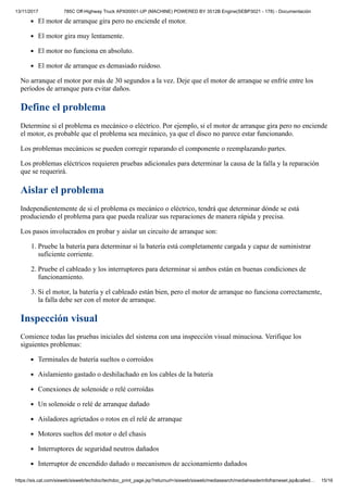 13/11/2017 785C Off-Highway Truck APX00001-UP (MACHINE) POWERED BY 3512B Engine(SEBP3021 - 178) - Documentación
https://sis.cat.com/sisweb/sisweb/techdoc/techdoc_print_page.jsp?returnurl=/sisweb/sisweb/mediasearch/mediaheaderinfoframeset.jsp&called… 15/16
El motor de arranque gira pero no enciende el motor.
El motor gira muy lentamente.
El motor no funciona en absoluto.
El motor de arranque es demasiado ruidoso.
No arranque el motor por más de 30 segundos a la vez. Deje que el motor de arranque se enfríe entre los
períodos de arranque para evitar daños.
Define el problema
Determine si el problema es mecánico o eléctrico. Por ejemplo, si el motor de arranque gira pero no enciende
el motor, es probable que el problema sea mecánico, ya que el disco no parece estar funcionando.
Los problemas mecánicos se pueden corregir reparando el componente o reemplazando partes.
Los problemas eléctricos requieren pruebas adicionales para determinar la causa de la falla y la reparación
que se requerirá.
Aislar el problema
Independientemente de si el problema es mecánico o eléctrico, tendrá que determinar dónde se está
produciendo el problema para que pueda realizar sus reparaciones de manera rápida y precisa.
Los pasos involucrados en probar y aislar un circuito de arranque son:
1. Pruebe la batería para determinar si la batería está completamente cargada y capaz de suministrar
suficiente corriente.
2. Pruebe el cableado y los interruptores para determinar si ambos están en buenas condiciones de
funcionamiento.
3. Si el motor, la batería y el cableado están bien, pero el motor de arranque no funciona correctamente,
la falla debe ser con el motor de arranque.
Inspección visual
Comience todas las pruebas iniciales del sistema con una inspección visual minuciosa. Verifique los
siguientes problemas:
Terminales de batería sueltos o corroídos
Aislamiento gastado o deshilachado en los cables de la batería
Conexiones de solenoide o relé corroídas
Un solenoide o relé de arranque dañado
Aisladores agrietados o rotos en el relé de arranque
Motores sueltos del motor o del chasis
Interruptores de seguridad neutros dañados
Interruptor de encendido dañado o mecanismos de accionamiento dañados
 