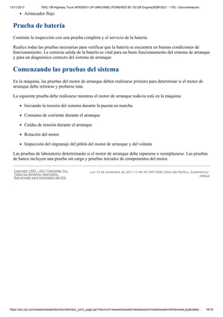 13/11/2017 785C Off-Highway Truck APX00001-UP (MACHINE) POWERED BY 3512B Engine(SEBP3021 - 178) - Documentación
https://sis.cat.com/sisweb/sisweb/techdoc/techdoc_print_page.jsp?returnurl=/sisweb/sisweb/mediasearch/mediaheaderinfoframeset.jsp&called… 16/16
Arrancador flojo
Prueba de batería
Continúe la inspección con una prueba completa y el servicio de la batería.
Realice todas las pruebas necesarias para verificar que la batería se encuentra en buenas condiciones de
funcionamiento. La correcta salida de la batería es vital para un buen funcionamiento del sistema de arranque
y para un diagnóstico correcto del sistema de arranque.
Comenzando las pruebas del sistema
En la máquina, las pruebas del motor de arranque deben realizarse primero para determinar si el motor de
arranque debe retirarse y probarse más.
La siguiente prueba debe realizarse mientras el motor de arranque todavía está en la máquina:
Iniciando la tensión del sistema durante la puesta en marcha
Consumo de corriente durante el arranque
Caídas de tensión durante el arranque
Rotación del motor
Inspección del engranaje del piñón del motor de arranque y del volante
Las pruebas de laboratorio determinarán si el motor de arranque debe repararse o reemplazarse. Las pruebas
de banco incluyen una prueba sin carga y pruebas iniciales de componentes del motor.
Copyright 1993 - 2017 Caterpillar Inc.
Todos los derechos reservados.
Red privada para licenciados del SIS.
Lun 13 de noviembre de 2017 11:49:45 GMT-0500 (Hora del Pacífico, Sudamérica)
r080yd
 