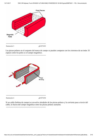 13/11/2017 785C Off-Highway Truck APX00001-UP (MACHINE) POWERED BY 3512B Engine(SEBP3021 - 178) - Documentación
https://sis.cat.com/sisweb/sisweb/techdoc/techdoc_print_page.jsp?returnurl=/sisweb/sisweb/mediasearch/mediaheaderinfoframeset.jsp&calledp… 3/16
Ilustración 3 g01073452
Las piezas polares en el conjunto del marco de campo se pueden comparar con los extremos de un imán. El
espacio entre los polos es el campo magnético.
Ilustración 4 g01073454
Si un cable (bobina de campo) se envuelve alrededor de las piezas polares y la corriente pasa a través del
cable, la fuerza del campo magnético entre las piezas polares aumenta.
 