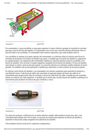 13/11/2017 785C Off-Highway Truck APX00001-UP (MACHINE) POWERED BY 3512B Engine(SEBP3021 - 178) - Documentación
https://sis.cat.com/sisweb/sisweb/techdoc/techdoc_print_page.jsp?returnurl=/sisweb/sisweb/mediasearch/mediaheaderinfoframeset.jsp&calledp… 5/16
Ilustración 7 g01073459
Un conmutador y varias escobillas se usan para mantener el motor eléctrico girando al controlar la corriente
que pasa a través del lazo de alambre. El conmutador sirve como una conexión eléctrica deslizante entre el
lazo del cable y las escobillas. El conmutador tiene muchos segmentos, que están aislados entre sí.
Las escobillas se montan en la parte superior del conmutador y se deslizan sobre el colector para llevar la
corriente de la batería a los bucles de alambre que giran. A medida que los bucles de alambre se separan de
las zapatas polares, los segmentos del conmutador cambian la conexión eléctrica entre las escobillas y los
bucles de alambre. Esto invierte el campo magnético alrededor de los bucles de alambre. El lazo de alambre
nuevamente se estira y pasa la otra pieza polar. La conexión eléctrica en constante cambio mantiene el motor
girando. Se establece una acción push-pull a medida que cada bucle se mueve dentro de las piezas polares.
Se utilizan varios bucles de alambre y un conmutador con muchos segmentos para aumentar la potencia y
suavidad del motor. Cada bucle de cable está conectado al segmento propio de bucles de cable en el
conmutador para proporcionar flujo de corriente a través de cada bucle de cable a medida que las escobillas
entran en contacto con cada segmento. A medida que el motor gira, muchos bucles de alambre contribuyen al
movimiento para producir una fuerza de giro constante y suave.
Ilustración 8 g01073460
Un motor de arranque, a diferencia de un motor eléctrico simple, debe producir un par muy alto y una
velocidad relativamente alta. Por lo tanto, se necesita un sistema para soportar los bucles de alambre y
aumentar la fuerza del campo magnético de cada bucle de alambre.
Una armadura inicial consta de los siguientes componentes:
 
