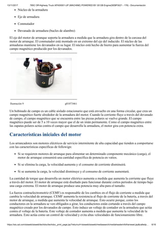 13/11/2017 785C Off-Highway Truck APX00001-UP (MACHINE) POWERED BY 3512B Engine(SEBP3021 - 178) - Documentación
https://sis.cat.com/sisweb/sisweb/techdoc/techdoc_print_page.jsp?returnurl=/sisweb/sisweb/mediasearch/mediaheaderinfoframeset.jsp&calledp… 6/16
Núcleo de la armadura
Eje de armadura
Conmutador
Devanado de armadura (bucles de alambre)
El eje del motor de arranque soporta la armadura a medida que la armadura gira dentro de la carcasa del
motor de arranque. El conmutador está montado en un extremo del eje del inducido. El núcleo de las
armaduras mantiene los devanados en su lugar. El núcleo está hecho de hierro para aumentar la fuerza del
campo magnético producido por los devanados.
Ilustración 9 g01073461
Un bobinado de campo es un cable aislado estacionario que está envuelto en una forma circular, que crea un
campo magnético fuerte alrededor de la armadura del motor. Cuando la corriente fluye a través del devanado
de campo, el campo magnético que se encuentra entre las piezas polares se vuelve grande. El campo
magnético puede ser de 5 a 10 veces mayor que el de un imán permanente. Como el campo magnético entre
las zapatas polares actúa contra el campo que desarrolla la armadura, el motor gira con potencia extra.
Características iniciales del motor
Los arrancadores son motores eléctricos de servicio intermitente de alta capacidad que tienden a comportarse
con las características específicas de followign:
Si se requieren motores de arranque para alimentar un determinado componente mecánico (carga), el
motor de arranque consumirá una cantidad específica de potencia en vatios.
Si se elimina la carga, la velocidad aumenta y el consumo de corriente disminuirá.
Si se aumenta la carga, la velocidad disminuye y el consumo de corriente aumentará.
La cantidad de torque que desarrolla un motor eléctrico aumenta a medida que aumenta la corriente que fluye
a través del motor. El motor de arranque está diseñado para funcionar durante cortos períodos de tiempo bajo
una carga extrema. El motor de arranque produce una potencia muy alta para el tamaño.
La fuerza contraelectromotriz (CEMF) es responsable de los cambios en el flujo de corriente a medida que
cambia la velocidad de arranque. CEMF aumenta la resistencia al flujo de corriente de la batería, a través del
motor de arranque, a medida que aumenta la velocidad de arranque. Esto ocurre porque, como los
conductores en la armadura se ven obligados a girar, los conductores están cortando a través del campo
magnético creado por los devanados de campo. Esto induce un voltaje de contador en la armadura que actúa
contra el voltaje de la batería. Este voltaje de contador aumenta a medida que aumenta la velocidad de la
armadura. Esto actúa como un control de velocidad y evita altas velocidades de funcionamiento libre.
 
