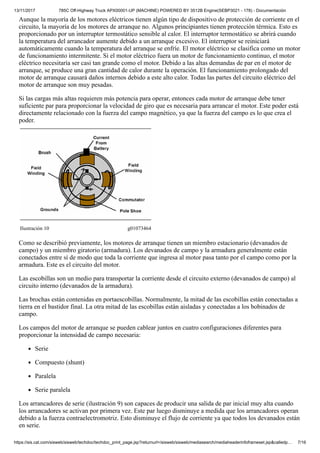 13/11/2017 785C Off-Highway Truck APX00001-UP (MACHINE) POWERED BY 3512B Engine(SEBP3021 - 178) - Documentación
https://sis.cat.com/sisweb/sisweb/techdoc/techdoc_print_page.jsp?returnurl=/sisweb/sisweb/mediasearch/mediaheaderinfoframeset.jsp&calledp… 7/16
Aunque la mayoría de los motores eléctricos tienen algún tipo de dispositivo de protección de corriente en el
circuito, la mayoría de los motores de arranque no. Algunos principiantes tienen protección térmica. Esto es
proporcionado por un interruptor termostático sensible al calor. El interruptor termostático se abrirá cuando
la temperatura del arrancador aumente debido a un arranque excesivo. El interruptor se reiniciará
automáticamente cuando la temperatura del arranque se enfríe. El motor eléctrico se clasifica como un motor
de funcionamiento intermitente. Si el motor eléctrico fuera un motor de funcionamiento continuo, el motor
eléctrico necesitaría ser casi tan grande como el motor. Debido a las altas demandas de par en el motor de
arranque, se produce una gran cantidad de calor durante la operación. El funcionamiento prolongado del
motor de arranque causará daños internos debido a este alto calor. Todas las partes del circuito eléctrico del
motor de arranque son muy pesadas.
Si las cargas más altas requieren más potencia para operar, entonces cada motor de arranque debe tener
suficiente par para proporcionar la velocidad de giro que es necesaria para arrancar el motor. Este poder está
directamente relacionado con la fuerza del campo magnético, ya que la fuerza del campo es lo que crea el
poder.
Ilustración 10 g01073464
Como se describió previamente, los motores de arranque tienen un miembro estacionario (devanados de
campo) y un miembro giratorio (armadura). Los devanados de campo y la armadura generalmente están
conectados entre sí de modo que toda la corriente que ingresa al motor pasa tanto por el campo como por la
armadura. Este es el circuito del motor.
Las escobillas son un medio para transportar la corriente desde el circuito externo (devanados de campo) al
circuito interno (devanados de la armadura).
Las brochas están contenidas en portaescobillas. Normalmente, la mitad de las escobillas están conectadas a
tierra en el bastidor final. La otra mitad de las escobillas están aisladas y conectadas a los bobinados de
campo.
Los campos del motor de arranque se pueden cablear juntos en cuatro configuraciones diferentes para
proporcionar la intensidad de campo necesaria:
Serie
Compuesto (shunt)
Paralela
Serie paralela
Los arrancadores de serie (ilustración 9) son capaces de producir una salida de par inicial muy alta cuando
los arrancadores se activan por primera vez. Este par luego disminuye a medida que los arrancadores operan
debido a la fuerza contraelectromotriz. Esto disminuye el flujo de corriente ya que todos los devanados están
en serie.
 
