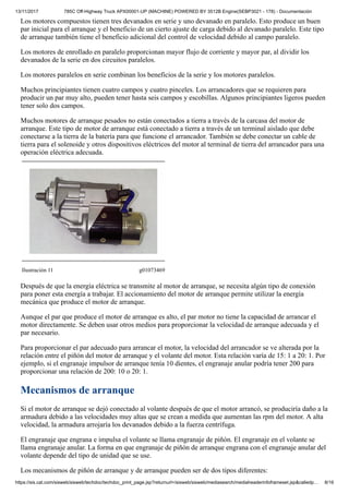 13/11/2017 785C Off-Highway Truck APX00001-UP (MACHINE) POWERED BY 3512B Engine(SEBP3021 - 178) - Documentación
https://sis.cat.com/sisweb/sisweb/techdoc/techdoc_print_page.jsp?returnurl=/sisweb/sisweb/mediasearch/mediaheaderinfoframeset.jsp&calledp… 8/16
Los motores compuestos tienen tres devanados en serie y uno devanado en paralelo. Esto produce un buen
par inicial para el arranque y el beneficio de un cierto ajuste de carga debido al devanado paralelo. Este tipo
de arranque también tiene el beneficio adicional del control de velocidad debido al campo paralelo.
Los motores de enrollado en paralelo proporcionan mayor flujo de corriente y mayor par, al dividir los
devanados de la serie en dos circuitos paralelos.
Los motores paralelos en serie combinan los beneficios de la serie y los motores paralelos.
Muchos principiantes tienen cuatro campos y cuatro pinceles. Los arrancadores que se requieren para
producir un par muy alto, pueden tener hasta seis campos y escobillas. Algunos principiantes ligeros pueden
tener solo dos campos.
Muchos motores de arranque pesados no están conectados a tierra a través de la carcasa del motor de
arranque. Este tipo de motor de arranque está conectado a tierra a través de un terminal aislado que debe
conectarse a la tierra de la batería para que funcione el arrancador. También se debe conectar un cable de
tierra para el solenoide y otros dispositivos eléctricos del motor al terminal de tierra del arrancador para una
operación eléctrica adecuada.
Ilustración 11 g01073469
Después de que la energía eléctrica se transmite al motor de arranque, se necesita algún tipo de conexión
para poner esta energía a trabajar. El accionamiento del motor de arranque permite utilizar la energía
mecánica que produce el motor de arranque.
Aunque el par que produce el motor de arranque es alto, el par motor no tiene la capacidad de arrancar el
motor directamente. Se deben usar otros medios para proporcionar la velocidad de arranque adecuada y el
par necesario.
Para proporcionar el par adecuado para arrancar el motor, la velocidad del arrancador se ve alterada por la
relación entre el piñón del motor de arranque y el volante del motor. Esta relación varía de 15: 1 a 20: 1. Por
ejemplo, si el engranaje impulsor de arranque tenía 10 dientes, el engranaje anular podría tener 200 para
proporcionar una relación de 200: 10 o 20: 1.
Mecanismos de arranque
Si el motor de arranque se dejó conectado al volante después de que el motor arrancó, se produciría daño a la
armadura debido a las velocidades muy altas que se crean a medida que aumentan las rpm del motor. A alta
velocidad, la armadura arrojaría los devanados debido a la fuerza centrífuga.
El engranaje que engrana e impulsa el volante se llama engranaje de piñón. El engranaje en el volante se
llama engranaje anular. La forma en que engranaje de piñón de arranque engrana con el engranaje anular del
volante depende del tipo de unidad que se use.
Los mecanismos de piñón de arranque y de arranque pueden ser de dos tipos diferentes:
 