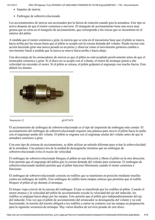 13/11/2017 785C Off-Highway Truck APX00001-UP (MACHINE) POWERED BY 3512B Engine(SEBP3021 - 178) - Documentación
https://sis.cat.com/sisweb/sisweb/techdoc/techdoc_print_page.jsp?returnurl=/sisweb/sisweb/mediasearch/mediaheaderinfoframeset.jsp&calledp… 9/16
Impulso de inercia
Embrague de sobrerrevolucionado
Los accionamientos de inercia son accionados por la fuerza de rotación cuando gira la armadura. Este tipo se
activa después de que el motor comienza a moverse. El manguito de accionamiento tiene una rosca muy
gruesa que se corta en el manguito de accionamiento, que corresponde a las roscas que se encuentran en el
interior del piñón.
A medida que el motor comienza a girar, la inercia que se crea en el mecanismo hace que el piñón se mueva
hacia arriba por las roscas hasta que el piñón se acopla con la corona dentada del volante. Puede recrear esta
acción haciendo girar una tuerca pesada en un perno y observar cómo el movimiento giratorio cambia a
movimiento lineal a medida que la tuerca se mueve hacia arriba o hacia abajo.
Una desventaja de los arrancadores de inercia es que el piñón no está acoplado positivamente antes de que el
arrancador comience a girar. Si el disco no se acopla con el volante, el motor de arranque girará a alta
velocidad sin encender el motor. Si el piñón se retrasa, el piñón golpeará el engranaje con mucha fuerza. Esto
dañará los dientes.
Ilustración 12 g01073470
El accionamiento de embrague de sobrerrevolucionado es el tipo de impulsión de embrague más común. El
accionamiento del embrague de sobrerrevolucionado requiere una palanca para mover el piñón hacia la malla
con el engranaje anular del volante. El piñón se engrana con el engranaje anular del volante antes de que la
armadura comience a girar.
Con este tipo de sistema de accionamiento, se debe utilizar un método diferente para evitar la sobrevelocidad
de la armadura. Una palanca tira de la unidad de desenganche mientras que un embrague de
sobrerrevolucionado evita el exceso de velocidad.
El embrague de sobrerrevolucionado bloquea el piñón en una dirección y libera el piñón en la otra dirección.
Esto permite que el engranaje del piñón gire la corona dentada del volante para comenzar. El embrague de
sobrerrevolucionado también permite que el piñón funcione libremente cuando el motor comienza a
funcionar.
El embrague de sobrerrevolucionado consiste en rodillos que se mantienen en posición mediante muelles
contra un embrague de rodillo. Este embrague de rodillo tiene rampas cónicas que permiten que el rodillo
bloquee el piñón al eje durante el arranque.
El torque viaja a través de la carcasa del embrague. El par es transferido por los rodillos al piñón. Cuando el
motor arranca y la velocidad del piñón de accionamiento excede la velocidad del eje del inducido, los
rodillos se empujan hacia abajo por las rampas. Esto permite que el piñón gire independientemente del eje
del inducido. Una vez que el piñón de accionamiento del arrancador se desengancha del volante y no está
funcionando, la tensión del resorte obligará a los rodillos a entrar en contacto con las rampas en preparación
para la siguiente secuencia de arranque. Hay varios diseños de servicio pesado de este disco.
 
