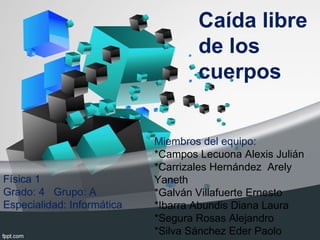 Caída libre de los cuerpos Miembros del equipo:  *Campos Lecuona Alexis Julián *Carrizales Hernández  Arely Yaneth *Galván Villafuerte Ernesto *Ibarra Abundis Diana Laura *Segura Rosas Alejandro *Silva Sánchez Eder Paolo Física 1 Grado: 4  Grupo: A Especialidad: Informática 