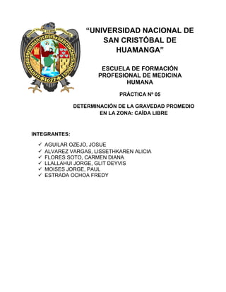 “UNIVERSIDAD NACIONAL DE
SAN CRISTÓBAL DE
HUAMANGA”
ESCUELA DE FORMACIÓN
PROFESIONAL DE MEDICINA
HUMANA
PRÁCTICA Nº 05
DETERMINACIÓN DE LA GRAVEDAD PROMEDIO
EN LA ZONA: CAÍDA LIBRE
INTEGRANTES:
 AGUILAR OZEJO, JOSUE
 ALVAREZ VARGAS, LISSETHKAREN ALICIA
 FLORES SOTO, CARMEN DIANA
 LLALLAHUI JORGE, GLIT DEYVIS
 MOISES JORGE, PAUL
 ESTRADA OCHOA FREDY
 