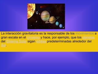 La interacción gravitatoria es la responsable de los movimientos a
gran escala en el Universo y hace, por ejemplo, que los planetas
del Sistema Solar sigan órbitas predeterminadas alrededor del
Sol.
 