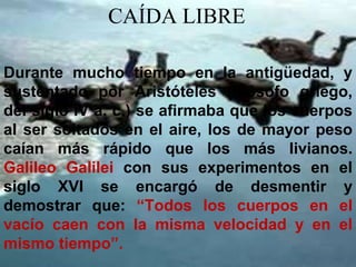 CAÍDA LIBRE

Durante mucho tiempo en la antigüedad, y
sustentado por Aristóteles (filósofo griego,
del siglo IV a. c.) se afirmaba que los cuerpos
al ser soltados en el aire, los de mayor peso
caían más rápido que los más livianos.
Galileo Galilei con sus experimentos en el
siglo XVI se encargó de desmentir y
demostrar que: “Todos los cuerpos en el
vacío caen con la misma velocidad y en el
mismo tiempo”.
 