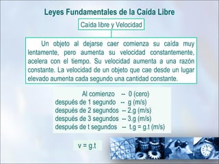 Leyes Fundamentales de la Caída Libre
                  Caída libre y Velocidad

     Un objeto al dejarse caer comienza su caída muy
lentamente, pero aumenta su velocidad constantemente,
acelera con el tiempo. Su velocidad aumenta a una razón
constante. La velocidad de un objeto que cae desde un lugar
elevado aumenta cada segundo una cantidad constante.

                  Al comienzo -- 0 (cero)
         después de 1 segundo -- g (m/s)
         después de 2 segundos -- 2.g (m/s)
         después de 3 segundos -- 3.g (m/s)
         después de t segundos -- t.g = g.t (m/s)

                 v = g.t
 