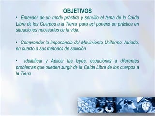 OBJETIVOS
• Entender de un modo práctico y sencillo el tema de la Caída
Libre de los Cuerpos a la Tierra, para así ponerlo en práctica en
situaciones necesarias de la vida.

• Comprender la importancia del Movimiento Uniforme Variado,
en cuanto a sus métodos de solución

• Identificar y Aplicar las leyes, ecuaciones a diferentes
problemas que pueden surgir de la Caída Libre de los cuerpos a
la Tierra
 
