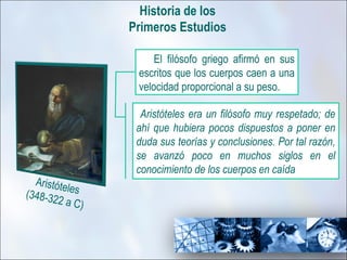 Historia de los
                 Primeros Estudios

                      El filósofo griego afirmó en sus
                  escritos que los cuerpos caen a una
                  velocidad proporcional a su peso.

                   Aristóteles era un filósofo muy respetado; de
                  ahí que hubiera pocos dispuestos a poner en
                  duda sus teorías y conclusiones. Por tal razón,
                  se avanzó poco en muchos siglos en el
                  conocimiento de los cuerpos en caída
  Aristóte
           l
(348-32 es
        2 a C)
 