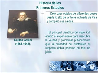 Historia de los
                  Primeros Estudios
                           Dejó caer objetos de diferentes pesos
                        desde lo alto de la Torre inclinada de Pisa
                        y comparó sus caídas.


                          El principal científico del siglo XVI
                       acudió al experimento para descubrir
Galileo Galilei        la verdad y proclamar públicamente
 (1564-1642).          que la autoridad de Aristóteles al
                       respecto debía ponerse en tela de
                       juicio.
 