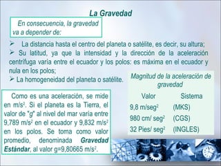 La Gravedad
     En consecuencia, la gravedad
   va a depender de:
   La distancia hasta el centro del planeta o satélite, es decir, su altura;
   Su latitud, ya que la intensidad y la dirección de la aceleración
  centrífuga varía entre el ecuador y los polos: es máxima en el ecuador y
  nula en los polos;
   La homogeneidad del planeta o satélite. Magnitud de la aceleración de
                                                          gravedad
   Como es una aceleración, se mide               Valor         Sistema
en m/s2. Si el planeta es la Tierra, el       9,8 m/seg2      (MKS)
valor de "g" al nivel del mar varía entre
                                              980 cm/ seg2    (CGS)
9,789 m/s2 en el ecuador y 9,832 m/s2
en los polos. Se toma como valor              32 Pies/ seg2   (INGLES)
promedio, denominada Gravedad
Estándar, al valor g=9,80665 m/s2.
 