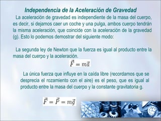 Independencia de la Aceleración de Gravedad
  La aceleración de gravedad es independiente de la masa del cuerpo,
es decir, si dejamos caer un coche y una pulga, ambos cuerpo tendrán
la misma aceleración, que coincide con la aceleración de la gravedad
(g). Esto lo podemos demostrar del siguiente modo:

 La segunda ley de Newton que la fuerza es igual al producto entre la
masa del cuerpo y la aceleración.


    La única fuerza que influye en la caída libre (recordamos que se
   desprecia el rozamiento con el aire) es el peso, que es igual al
   producto entre la masa del cuerpo y la constante gravitatoria g.
 