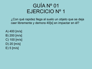 GUÍA Nº 01 EJERCICIO Nº 1 ¿Con qué rapidez llega al suelo un objeto que se deja caer libremente y demora 40[s] en impactar en él? A) 400 [m/s] B) 200 [m/s] C) 100 [m/s] D) 20 [m/s] E) 5 [m/s] 