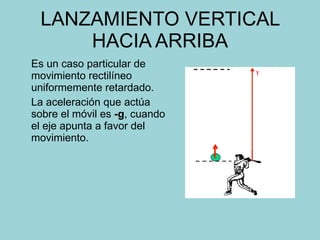 LANZAMIENTO VERTICAL HACIA ARRIBA Es un caso particular de movimiento rectilíneo uniformemente retardado. La aceleración que actúa sobre el móvil es  -g , cuando el eje apunta a favor del movimiento. 