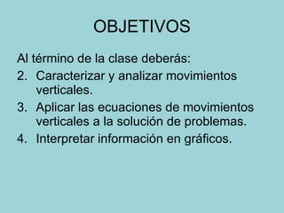 OBJETIVOS Al término de la clase deberás: Caracterizar y analizar movimientos verticales. Aplicar las ecuaciones de movimientos verticales a la solución de problemas. Interpretar información en gráficos. 