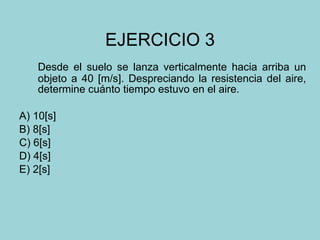 EJERCICIO 3 Desde el suelo se lanza verticalmente hacia arriba un objeto a 40 [m/s]. Despreciando la resistencia del aire, determine cuánto tiempo estuvo en el aire. A) 10[s] B) 8[s] C) 6[s] D) 4[s] E) 2[s] 
