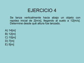 EJERCICIO 4 Se lanza verticalmente hacia abajo un objeto con rapidez inicial de 2[m/s], llegando al suelo a 12[m/s]. Determine desde qué altura fue lanzado. A) 14[m] B) 12[m] C) 10[m] D) 7[m] E) 5[m] 