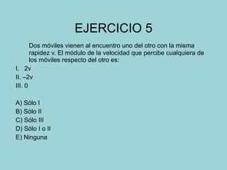 EJERCICIO 5 Dos móviles vienen al encuentro uno del otro con la misma rapidez v. El módulo de la velocidad que percibe cualquiera de los móviles respecto del otro es: I.  2v II. –2v III. 0 A) Sólo I B) Sólo II C) Sólo III D) Sólo I o II E) Ninguna 