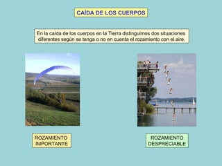 CAÍDA DE LOS CUERPOS En la caída de los cuerpos en la Tierra distinguimos dos situaciones diferentes según se tenga o no en cuenta el rozamiento con el aire.  ROZAMIENTO  IMPORTANTE ROZAMIENTO DESPRECIABLE 