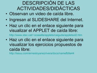 DESCRIPCIÓN DE LAS ACTIVIDADES/DIDÁCTICAS Observan un video de caída libre. Ingresan al SLIDESHARE del Internet. Haz un clic en el enlace siguiente para visualizar el APPLET de caída libre: http://www.xtec.cat/~ocasella/applets/caiguda/appletsol2.htm Haz un clic en el enlace siguiente para visualizar los ejercicios propuestos de caída libre:   http://issuu.com/ernestoyanezrivera/docs/namefb9a44 