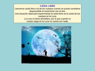 CAÍDA LIBRE Llamamos caída libre a la de los cuerpos cuando se pueda considerar despreciable el rozamiento con el aire. Una situación ideal para experimentar la caída libre es la caída de los cuerpos en la Luna. La Luna no tiene atmósfera, por lo que cuando un cuerpo caiga en la Luna no rozará con nada. 