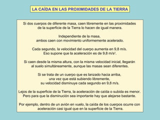 Si dos cuerpos de diferente masa, caen libremente en las proximidades  de la superficie de la Tierra lo hacen de igual manera. Independiente de la masa,  ambos caen con movimiento uniformemente acelerado. Cada segundo, la velocidad del cuerpo aumenta en 9,8 m/s.  Eso supone que la aceleración es de 9,8 m/s 2 . Si caen desde la misma altura, con la misma velocidad inicial, llegarán  al suelo simultáneamente, aunque las masas sean diferentes. Si se trata de un cuerpo que es lanzado hacia arriba,  una vez que está subiendo libremente,  su velocidad disminuye cada segundo en 9,8 m/s. Lejos de la superficie de la Tierra, la aceleración de caída o subida es menor.  Pero para que la disminución sea importante hay que alejarse bastante.  Por ejemplo, dentro de un avión en vuelo, la caída de los cuerpos ocurre con  aceleración casi igual que en la superficie de la Tierra. LA CAÍDA EN LAS PROXIMIDADES DE LA TIERRA 
