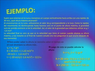 Supón que estamos en la Luna y lanzamos un cuerpo verticalmente hacia arriba con una rapidez de
30 m/s, ¿qué altura máxima alcanzará?
Al encontrarnos en la Luna, utilizaremos el valor de g correspondiente a la luna .Como la rapidez
del movimiento irá disminuyendo hasta hacerse cero en el punto de altura máxima, la gravedad
será de sentido contrario al de la velocidad. Así, el valor de la gravedad que debemos utilizar es g =
-1,6 m/s².
La velocidad final es cero ya que es la velocidad que tiene el cuerpo cuando alcanza su altura
máxima, y ese instante es el final de nuestro estudio (no nos preguntan lo que ocurre después de
ese momento).
Para poder saber la altura se necesita saber el tiempo en
el cual alcanzara su altura máx..
vf = vo + g·t
0 = 20 m/s + (-1,6) m/s²·t
-20 m/s = -1,6 m/s²·t
t = (-20 m/s)/(-1,6 m/s²) = 12,5 s
Luego de esto se puede calcular la
altura:
h = vo·t + ½·g·t²
h = 20 m/s·12,5 s + 0,5·(-1,6
m/s²)·(12,5 s)²
h = 250 m - 125 m = 125 m
 