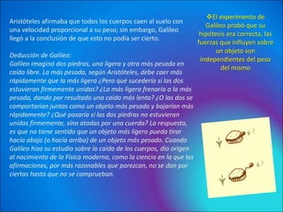Aristóteles afirmaba que todos los cuerpos caen al suelo con
una velocidad proporcional a su peso; sin embargo, Galileo
llegó a la conclusión de que esto no podía ser cierto.
Deducción de Galileo:
Galileo imaginó dos piedras, una ligera y otra más pesada en
caída libre. La más pesada, según Aristóteles, debe caer más
rápidamente que la más ligera ¿Pero qué sucedería si las dos
estuvieran firmemente unidas? ¿La más ligera frenaría a la más
pesada, dando por resultado una caída más lenta? ¿O las dos se
comportarían juntas como un objeto más pesado y bajarían más
rápidamente? ¿Qué pasaría si las dos piedras no estuvieran
unidas firmemente, sino atadas por una cuerda? La respuesta,
es que no tiene sentido que un objeto más ligero pueda tirar
hacía abajo (o hacía arriba) de un objeto más pesado. Cuando
Galileo hizo su estudio sobre la caída de los cuerpos, dio origen
al nacimiento de la Física moderna, como la ciencia en la que las
afirmaciones, por más razonables que parezcan, no se dan por
ciertas hasta que no se comprueban.
El experimento de
Galileo probó que su
hipótesis era correcta, las
fuerzas que influyen sobre
un objeto son
independientes del peso
del mismo
 