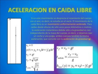 Si en este movimiento se desprecia el rozamiento del cuerpo
con el aire, es decir, se estudia en el vacío. El movimiento de la
caída libre es un movimiento uniformemente acelerado. Para
caídas desde alturas de sólo unos pocos kilómetros o metros,
la aceleración instantánea debida sólo a la gravedad es casi
independiente de la masa del cuerpo, es decir, si dejamos caer
un coche y una pulga, ambos cuerpos tendrán la misma
aceleración, que coincide con la aceleración de gravedad (g).
 