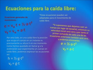 *Estas ecuaciones pueden ser
adaptadas para el movimiento de
caída libre.
Ecuaciones generales de
movimiento :
Por otro lado, en una caída libre la posición
que ocupa el cuerpo en un instante es
precisamente su altura h en ese momento.
Como hemos quedado en llamar g a la
aceleración que experimenta un cuerpo en
caída libre, podemos expresar las ecuaciones
así:
h = ½·g·t²
vf = g·t
 