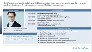 Bei	
  Fragen	
  rund	
  um	
  die	
  Arbeit	
  von	
  CAIDAO	
  stehe	
  ich	
  Ihnen	
  gerne	
  zur	
  Verfügung.	
  Sie	
  erreichen	
  
mich	
  am	
  besten	
  per	
  E-­‐Mail	
  oder	
  unter	
  meiner	
  Mobiltelefonnummer.	
  
Marek	
  Wiesner	
  	
  

Beruﬂicher	
  Hintergrund	
  
§  2007	
  bis	
  heute	
  
	
  
§  2005	
  bis	
  2006	
  
	
  
§  2000	
  bis	
  2007	
  
	
  
§  1998	
  bis	
  2000	
  
	
  

E-­‐Mail:

	
  marek.wiesner@caidao.de	
  

Mobil:

	
  +49	
  177	
  3011696	
  

©	
  CAIDAO.	
  Alle	
  Rechte	
  vorbehalten.	
  

Ausbildung	
  /	
  Qualiﬁka0on	
  
§  Studium	
  des	
  Steuer-­‐	
  und	
  Prüfungswesens,	
  BA	
  Berlin	
  
§  Studium	
  der	
  BetriebswirtschaCslehre,	
  FernUni	
  Hagen	
  
§  Studium	
  der	
  PoliHkwissenschaCen,	
  FU	
  Berlin	
  	
  

CAIDAO	
  BeratungsgesellschaC,	
  Berlin,	
  
Gründer,	
  GesellschaOer	
  und	
  GeschäOsführer	
  	
  
DGM	
  Deutsche	
  GesellschaC	
  für	
  MiDelstandsberatung,	
  Berlin,	
  
Zuletzt	
  Senior	
  Consultant	
  
Corporate	
  Value	
  Associates,	
  Berlin/	
  Paris/	
  London,	
  
zuletzt	
  Projektmanager	
  
Corporate	
  Management	
  Consultants,	
  Berlin,	
  
Studen0scher	
  Mitarbeiter,	
  Visual	
  
Tä0gkeitsschwerpunkte	
  
§  Strategische	
  Beratung	
  von	
  Mitbes0mmungsgremien	
  und	
  Aufsichtsräten	
  
§  Plausibilitätsprüfungen	
  von	
  Managementkonzepten	
  
§  Entwicklung	
  und	
  Validierung	
  von	
  Businessplänen	
  
§  Erstellung	
  von	
  Risikoanalysen	
  
§  Projektsetup	
  /	
  Projektmanagement	
  /	
  Projektmonitoring	
  
§  Seminare	
  und	
  Beratung	
  für	
  Aufsichtsräte	
  und	
  WirtschaOsausschüsse	
  
§  Entwicklung	
  von	
  individuellen	
  Personalsystemen	
  

ProNil	
  Marek	
  Wiesner	
  
10	
  

 