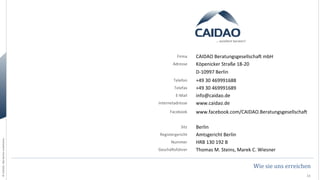 …	
  exzellent	
  beraten!	
  

Firma	
  
Adresse	
  
Telefon	
  
Telefax	
  
E-­‐Mail	
  
Internetadresse	
  
Facebook	
  

©	
  CAIDAO.	
  Alle	
  Rechte	
  vorbehalten.	
  

Sitz	
  
Registergericht	
  
Nummer	
  
GeschäOsführer	
  

CAIDAO	
  BeratungsgesellschaO	
  mbH	
  
Köpenicker	
  Straße	
  18-­‐20	
  
D-­‐10997	
  Berlin	
  
+49	
  30	
  469991688	
  
+49	
  30	
  469991689	
  
info@caidao.de	
  
www.caidao.de	
  
www.facebook.com/CAIDAO.BeratungsgesellschaO	
  
Berlin	
  
Amtsgericht	
  Berlin	
  
HRB	
  130	
  192	
  B	
  
Thomas	
  M.	
  Steins,	
  Marek	
  C.	
  Wiesner	
  	
  

Wie	
  sie	
  uns	
  erreichen	
  
11	
  

 
