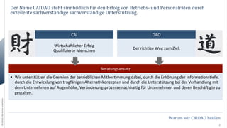 Der	
  Name	
  CAIDAO	
  steht	
  sinnbildlich	
  für	
  den	
  Erfolg	
  von	
  Betriebs-­‐	
  und	
  Personalräten	
  durch	
  
exzellente	
  sachverständige	
  sachverständige	
  Unterstützung.	
  

CAI	
  

DAO	
  

WirtschaOlicher	
  Erfolg	
  
Qualiﬁzierte	
  Menschen	
  

Der	
  rich0ge	
  Weg	
  zum	
  Ziel.	
  

Beratungsansatz	
  

©	
  CAIDAO.	
  Alle	
  Rechte	
  vorbehalten.	
  

§  Wir	
  unterstützen	
  die	
  Gremien	
  der	
  betrieblichen	
  Mitbes0mmung	
  dabei,	
  durch	
  die	
  Erhöhung	
  der	
  Informa0ons0efe,	
  
durch	
  die	
  Entwicklung	
  von	
  tragfähigen	
  Alterna0vkonzepten	
  und	
  durch	
  die	
  Unterstützung	
  bei	
  der	
  Verhandlung	
  mit	
  
dem	
  Unternehmen	
  auf	
  Augenhöhe,	
  Veränderungsprozesse	
  nachhal0g	
  für	
  Unternehmen	
  und	
  deren	
  BeschäOigte	
  zu	
  
gestalten.	
  

Warum	
  wir	
  CAIDAO	
  heißen	
  
2	
  

 