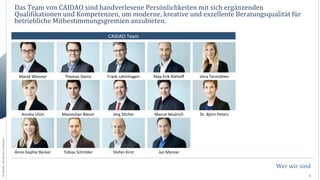 Das	
  Team	
  von	
  CAIDAO	
  sind	
  handverlesene	
  Persönlichkeiten	
  mit	
  sich	
  ergänzenden	
  
QualiNikationen	
  und	
  Kompetenzen,	
  um	
  moderne,	
  kreative	
  und	
  exzellente	
  Beratungsqualität	
  für	
  
betriebliche	
  Mitbestimmungsgremien	
  anzubieten.	
  
CAIDAO	
  Team	
  

Thomas	
  Steins	
  

Frank	
  Lehmhagen	
  

Max-­‐Erik	
  Niehoﬀ	
  

Vera	
  Termühlen	
  

Annika	
  Ulich	
  

©	
  CAIDAO.	
  Alle	
  Rechte	
  vorbehalten.	
  

Marek	
  Wiesner	
  

Maximilian	
  Bievor	
  

Jörg	
  S0cher	
  

Marcel	
  Mudrich	
  

Dr.	
  Björn	
  Peters	
  

Anne-­‐Sophie	
  Becker	
  

Tobias	
  Schröder	
  

Stefan	
  Kirst	
  

Jan	
  Menzer	
  

Wer	
  wir	
  sind	
  
3	
  

 