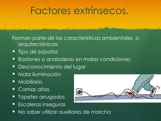 Factores extrínsecos.
Forman parte de las características ambientales o
arquitectónicas:
 Tipo de zapatos
 Bastones o andaderas en malas condiciones
 Desconocimiento del lugar
 Mala iluminación
 Mobiliario
 Camas altas
 Tapetes arrugados
 Escaleras inseguras
 No saber utilizar auxiliares de marcha
 