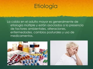 Etiología
La caída en el adulto mayor es generalmente de
etiología múltiple y están asociados a la presencia
de factores ambientales, alteraciones,
enfermedades, cambios posturales y uso de
medicamentos.
 