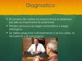 Diagnostico
 El numero de caídas es proporcional al deterioro;
por ello es importante la anamnesis
 Primero se busca el origen sintomático y luego
etiologico.
 Se debe preguntar rutinariamente si se ha caído, la
frecuencia y el mecanismo.
 
