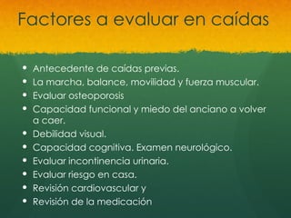 Factores a evaluar en caídas
 Antecedente de caídas previas.
 La marcha, balance, movilidad y fuerza muscular.
 Evaluar osteoporosis
 Capacidad funcional y miedo del anciano a volver
a caer.
 Debilidad visual.
 Capacidad cognitiva. Examen neurológico.
 Evaluar incontinencia urinaria.
 Evaluar riesgo en casa.
 Revisión cardiovascular y
 Revisión de la medicación
 