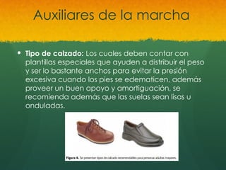 Auxiliares de la marcha
 Tipo de calzado: Los cuales deben contar con
plantillas especiales que ayuden a distribuir el peso
y ser lo bastante anchos para evitar la presión
excesiva cuando los pies se edematicen, además
proveer un buen apoyo y amortiguación, se
recomienda además que las suelas sean lisas u
onduladas.
 