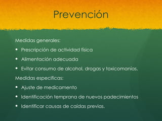 Prevención
Medidas generales:
 Prescripción de actividad física
 Alimentación adecuada
 Evitar consumo de alcohol, drogas y toxicomanías.
Medidas especificas:
 Ajuste de medicamento
 Identificación temprana de nuevos padecimientos
 Identificar causas de caídas previas.
 