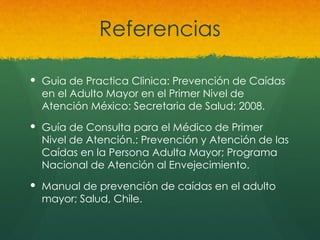 Referencias
 Guia de Practica Clinica: Prevención de Caídas
en el Adulto Mayor en el Primer Nivel de
Atención México: Secretaria de Salud; 2008.
 Guía de Consulta para el Médico de Primer
Nivel de Atención.: Prevención y Atención de las
Caídas en la Persona Adulta Mayor; Programa
Nacional de Atención al Envejecimiento.
 Manual de prevención de caídas en el adulto
mayor; Salud, Chile.
 
