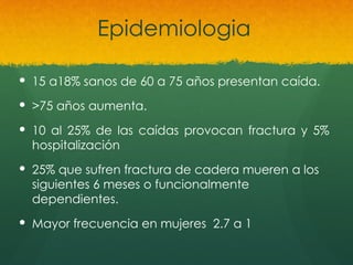 Epidemiologia
 15 a18% sanos de 60 a 75 años presentan caída.
 >75 años aumenta.
 10 al 25% de las caídas provocan fractura y 5%
hospitalización
 25% que sufren fractura de cadera mueren a los
siguientes 6 meses o funcionalmente
dependientes.
 Mayor frecuencia en mujeres 2.7 a 1
 