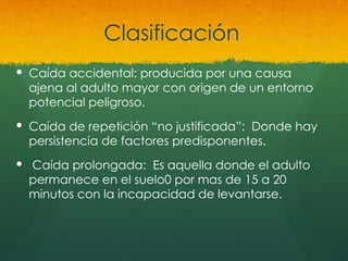 Clasificación
 Caída accidental: producida por una causa
ajena al adulto mayor con origen de un entorno
potencial peligroso.
 Caída de repetición “no justificada”: Donde hay
persistencia de factores predisponentes.
 Caída prolongada: Es aquella donde el adulto
permanece en el suelo0 por mas de 15 a 20
minutos con la incapacidad de levantarse.
 