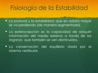 Fisiología de la Estabilidad
 La postural y la estabilidad, que en adulto mayor
se va perdiendo (de manera segmentada).
 La exterocepcion es la capacidad de adquirir
información del medio externo a través de los
órganos que también se ven disminuidos.
 La conservación del equilibrio dada por el
sistema vestibular.
 